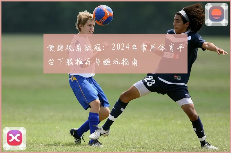 便捷观看欧冠：2024年常用体育平台下载推荐与避坑指南