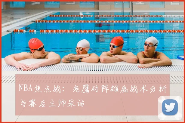 NBA焦点战：老鹰对阵雄鹿战术分析与赛后主帅采访