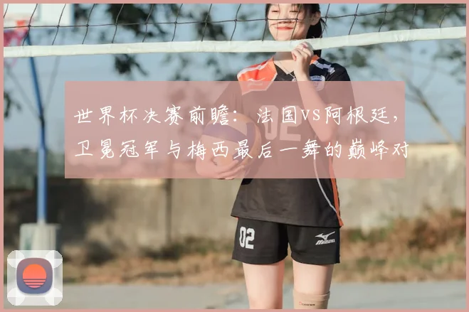 世界杯决赛前瞻：法国vs阿根廷，卫冕冠军与梅西最后一舞的巅峰对决