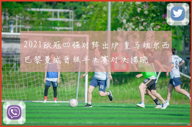 2021欧冠四强对阵出炉 皇马切尔西巴黎曼城晋级半决赛对决揭晓