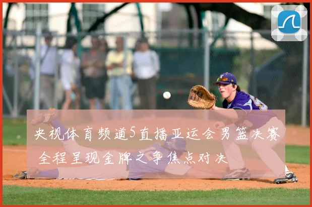 央视体育频道5直播亚运会男篮决赛 全程呈现金牌之争焦点对决