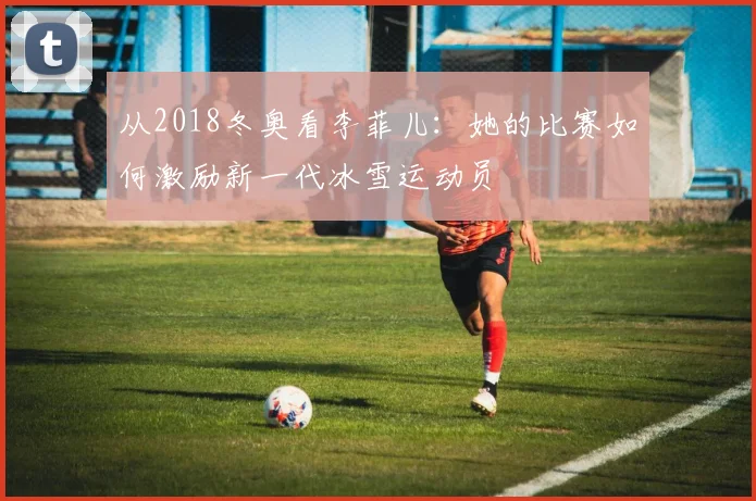 从2018冬奥看李菲儿：她的比赛如何激励新一代冰雪运动员