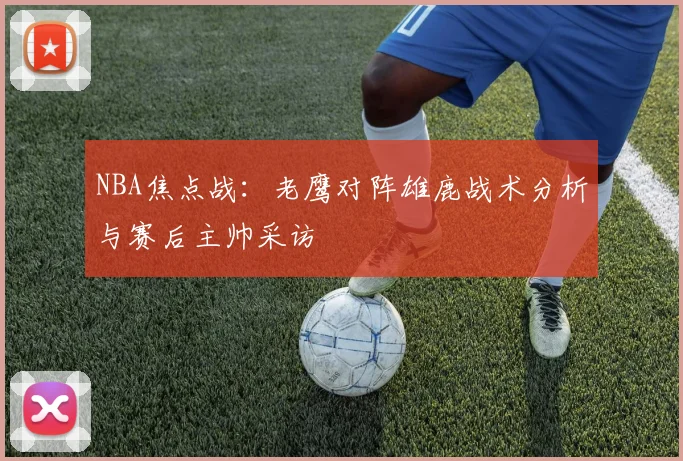 NBA焦点战：老鹰对阵雄鹿战术分析与赛后主帅采访