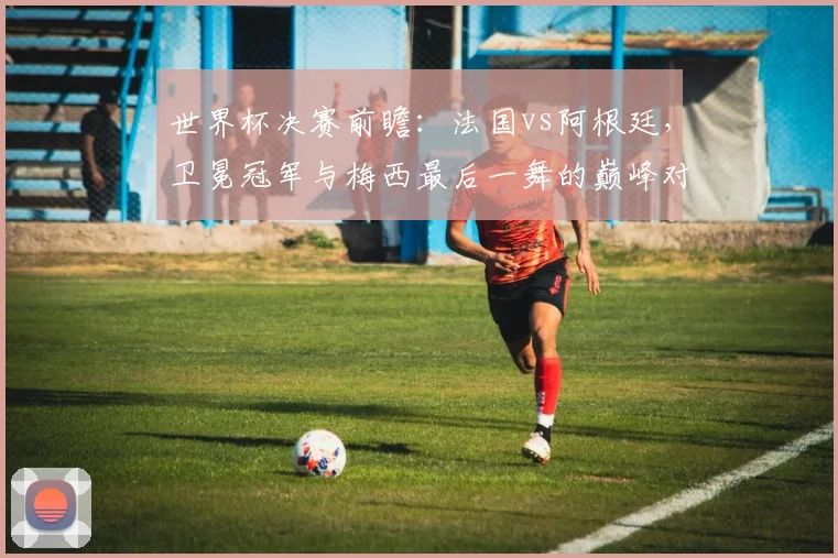 世界杯决赛前瞻：法国vs阿根廷，卫冕冠军与梅西最后一舞的巅峰对决