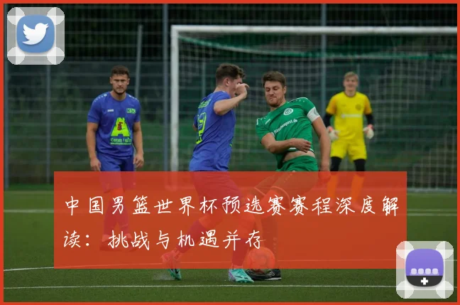 中国男篮世界杯预选赛赛程深度解读：挑战与机遇并存