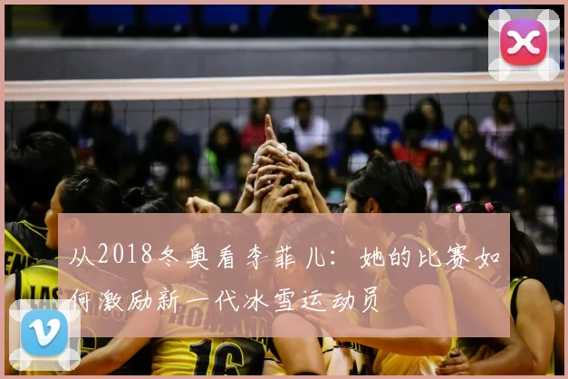 从2018冬奥看李菲儿：她的比赛如何激励新一代冰雪运动员